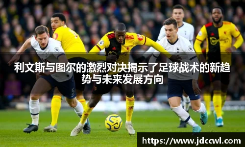 利文斯与图尔的激烈对决揭示了足球战术的新趋势与未来发展方向