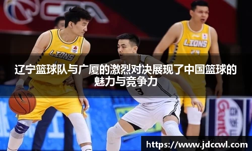 辽宁篮球队与广厦的激烈对决展现了中国篮球的魅力与竞争力