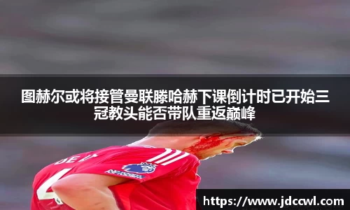 图赫尔或将接管曼联滕哈赫下课倒计时已开始三冠教头能否带队重返巅峰